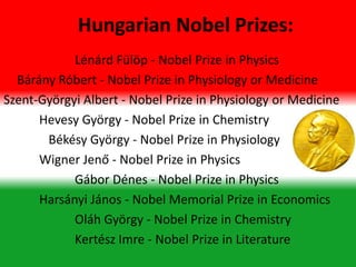 Lénárd Fülöp - Nobel Prize in Physics
Bárány Róbert - Nobel Prize in Physiology or Medicine
Szent-Györgyi Albert - Nobel Prize in Physiology or Medicine
Hevesy György - Nobel Prize in Chemistry
Békésy György - Nobel Prize in Physiology
Wigner Jenő - Nobel Prize in Physics
Gábor Dénes - Nobel Prize in Physics
Harsányi János - Nobel Memorial Prize in Economics
Oláh György - Nobel Prize in Chemistry
Kertész Imre - Nobel Prize in Literature
Hungarian Nobel Prizes:
 