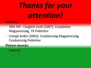 Thanks for your
attention!
Sources:
- Tóth Pál - Czeglédi Zsolt (2007): Csodálatos
Magyarország, TK Publisher
- Csörgő Anikó (2003): Csodaország Magyarország,
Csodaország Publisher
Picture sources:
- Internet
 