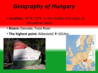 • Location: 47°N, 19°E. In the middle of Europe, in
Carpathian basin.
• Rivers: Danube, Tisza River
• The highest point: Kékestető 1014m
Geography of Hungary
 