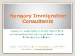 Hungary Immigration
Consultants
Hungary is one such destination on this earth which is offering
great opportunities to foreign investors and there by opening the
door for immigration to Hungary.
Want to Immigrate to Abroad send resume at lokesh@abhinav.com OR Fill FREE
ASSESSMENT FORM http://goo.gl/ZlS5sk
 