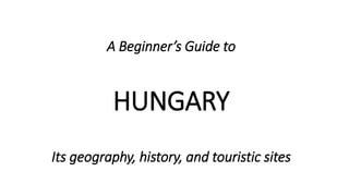A Beginner’s Guide to
HUNGARY
Its geography, history, and touristic sites
 