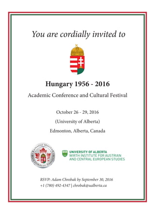 RSVP: Adam Chrobak by September 30, 2016
+1 (780) 492-4347 | chrobak@ualberta.ca
October 26 - 29, 2016
(University of Alberta)
Edmonton, Alberta, Canada
Hungary 1956 - 2016
Academic Conference and Cultural Festival
You are cordially invited to
 