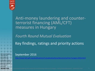Anti-money laundering and counter-terrorist financing measures in Hungary – Mutual Evaluation Report – September 2016
Mutual evaluation
report by the
Committee of
Experts on the
Evaluation of Anti-
Money Laundering
Measures and the
Financing of
Terrorism
MONEYVAL 1
Anti-money laundering and counter-
terrorist financing (AML/CFT)
measures in Hungary
Fourth Round Mutual Evaluation
Key findings, ratings and priority actions
September 2016
http://www.fatf-gafi.org/publications/mutualevaluations/documents/mer-hungary-2016.html
 