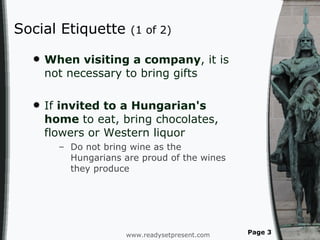 Social Etiquette  (1 of 2) When visiting a company , it is not necessary to bring gifts If  invited to a Hungarian's home  to eat, bring chocolates, flowers or Western liquor Do not bring wine as the Hungarians are proud of the wines they produce  www.readysetpresent.com Page  
