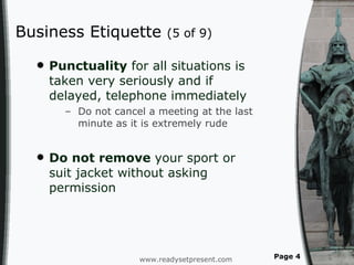 Business Etiquette  (5 of 9) Punctuality  for all situations is taken very seriously and if delayed, telephone immediately Do not cancel a meeting at the last minute as it is extremely rude Do not remove  your sport or suit jacket without asking permission  www.readysetpresent.com Page  