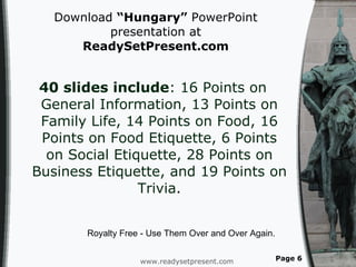 Download  “Hungary”  PowerPoint presentation at  ReadySetPresent.com 40 slides include : 16 Points on General Information, 13 Points on Family Life, 14 Points on Food, 16 Points on Food Etiquette, 6 Points on Social Etiquette, 28 Points on Business Etiquette, and 19 Points on Trivia. www.readysetpresent.com Page  Royalty Free - Use Them Over and Over Again. 