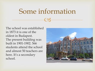 
The school was established
in 1873 it is one of the
oldest in Budapest.
The present building was
built in 1901-1902. 566
students attend the school
and almost 50 teachers are
here. It’s a secondary
school.
Some information
 