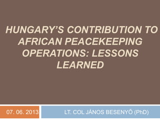 HUNGARY’S CONTRIBUTION TO
AFRICAN PEACEKEEPING
OPERATIONS: LESSONS
LEARNED
07. 06. 2013. LT. COL JÁNOS BESENYŐ (PhD)
 