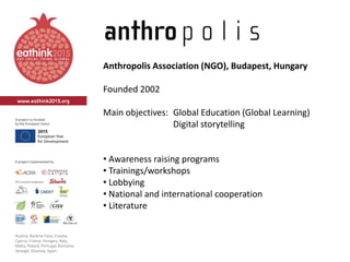 Anthropolis Association (NGO), Budapest, Hungary
Founded 2002
Main objectives: Global Education (Global Learning)
Digital storytelling
• Awareness raising programs
• Trainings/workshops
• Lobbying
• National and international cooperation
• Literature
 