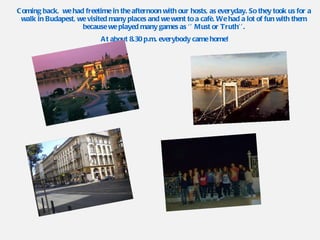 Coming back,  we had freetime in the afternoon with our hosts, as everyday. So they took us for a walk in Budapest, we visited many places and we went to a cafè. We had a lot of fun with them because we played many games as ‘’ Must or Truth’’. At about 8.30 p.m. everybody came home! 