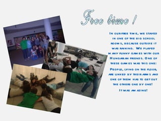 In our free time, we stayed in one of the big school rooms, because outside it was raining.  We played many funny games with our Hungarian friends. One of these games was this one: People, lying on the floor, are linked by their arms and one of them has to get out the others one by one!  It was amazing! Free time ! 