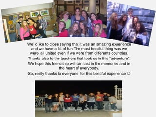 We’ d like to close saying that it was an amazing experience and we have a lot of fun The most beatiful thing was we were  all united even if we were from differents countries. Thanks also to the teachers that took us in this “adventure”. We hope this friendship will can last in the memories and in the heart of everybody. So, really thanks to everyone  for this beatiful experience   