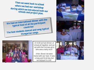 Then we went back to school  where we had our workshop  during which we introduced both our schools and project plan. We had an international dinner with the typical food of all the participant countries!  The host students danced and sang typical Hungarian songs. At 8.00 we had dinner at school all together and we sat with the German girls who were really nice!  After dinner we went home with our host. It was a long and tired day but we enjoyed it a lot!  