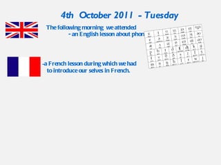 The following morning  we attended  - an English lesson about phonetics. 4th  October 2011  - Tuesday  a French lesson during which we had to introduce our selves in French.  
