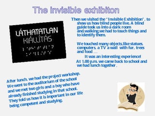 Then we visited the “Invisible Exhibition”, to show us how blind people live. A blind guide took us into a dark room and,walking,we had to touch things and to identify them. We touched many objects,like statues, computers, a TV a wall  with fur, trees and food …  It was an interesting experience! At 1.00 p.m. we came back to school and we had lunch together . After lunch, we had the project workshop. We went to the auditorium of the school and we met two girls and a boy who have already finished studying in that school. They told us how it is important in our life being competent and studying. 