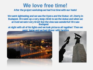 After the project workshop,we had free time with our hosts! We went sightseeing and we saw the Opera and the Statue  of Liberty in Budapest. We went up a very steep climb to see the statue and when we arrived we were very tired! But the view was wonderful! We saw Budapest at night with all of his lights and we took pictures all together! Then we went  home and we had dinner with families. 
