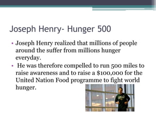 Joseph Henry- Hunger 500
• Joseph Henry realized that millions of people
around the suffer from millions hunger
everyday.
• He was therefore compelled to run 500 miles to
raise awareness and to raise a $100,000 for the
United Nation Food programme to fight world
hunger.
 