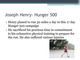 Joseph Henry- Hunger 500
• Henry planed to run 30 miles a day in this 17 day
Hunger 500 campaign
• He sacrificed his precious time in commitment
to his exhaustive physical training to prepare for
the run. He also suffered various injuries
 