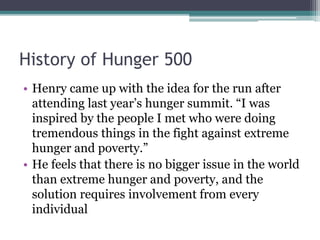 History of Hunger 500
• Henry came up with the idea for the run after
attending last year’s hunger summit. “I was
inspired by the people I met who were doing
tremendous things in the fight against extreme
hunger and poverty.”
• He feels that there is no bigger issue in the world
than extreme hunger and poverty, and the
solution requires involvement from every
individual
 