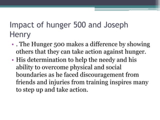Impact of hunger 500 and Joseph
Henry
• . The Hunger 500 makes a difference by showing
others that they can take action against hunger.
• His determination to help the needy and his
ability to overcome physical and social
boundaries as he faced discouragement from
friends and injuries from training inspires many
to step up and take action.
 