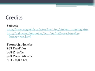 Credits
Sources:
http://www.uoguelph.ca/news/2011/02/student_running.html
http://uabnews.blogspot.sg/2011/02/halfway-there-for-
hunger-run.html
Powerpoint done by:
SGT Davd Vun
SGT Zhen Yu
SGT Zechariah leow
SGT Joshua Lee
 