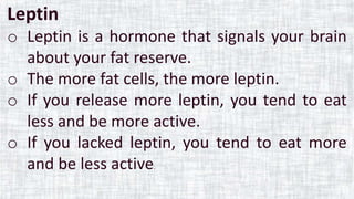 Leptin
o Leptin is a hormone that signals your brain
about your fat reserve.
o The more fat cells, the more leptin.
o If you release more leptin, you tend to eat
less and be more active.
o If you lacked leptin, you tend to eat more
and be less active.
 