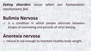 Eating disorders occur when our homeostatic
mechanisms fail.
Bulimia Nervosa
o is a condition in which people alternate between
binges of overeating and periods of strict dieting.
Anorexia nervosa
o refusal to eat enough to maintain healthy body weight.
 