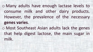 o Many adults have enough lactase levels to
consume milk and other dairy products.
However, the prevalence of the necessary
genes varies.
o Most Southeast Asian adults lack the genes
that help digest lactose, the main sugar in
milk.
 
