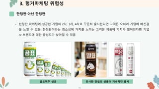 3. 헝거마케팅 위험성
한정판 아닌 한정판
-12-
- 한정판 마케팅에 성공한 기업이 2차, 3차, 4차로 꾸준히 출시한다면 고객은 오히려 기업에 배신감
을 느낄 수 있음. 한정판이라는 희소성에 가치를 느끼는 고객은 제품에 가치가 떨어진다면 기업
or 브랜드에 대한 충성도가 낮아질 수 있음
곰표맥주 성공 유사한 컨셉의 상품이 지속적인 출시
 