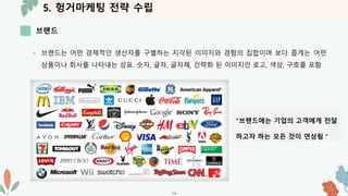 5. 헝거마케팅 전략 수립
브랜드
-14-
- 브랜드는 어떤 경제적인 생산자를 구별하는 지각된 이미지와 경험의 집합이며 보다 좁게는 어떤
상품이나 회사를 나타내는 상표. 숫자, 글자, 글자체, 간략화 된 이미지인 로고, 색상, 구호를 포함
“브랜드에는 기업의 고객에게 전달
하고자 하는 모든 것이 연상됨＂
 