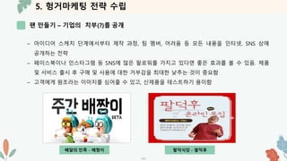 5. 헝거마케팅 전략 수립
팬 만들기 – 기업의 치부(?)를 공개
-17-
– 아이디어 스케치 단계에서부터 제작 과정, 팀 멤버, 어려움 등 모든 내용을 인터넷, SNS 상에
공개하는 전략
– 페이스북이나 인스타그램 등 SNS에 많은 팔로워를 가지고 있다면 좋은 효과를 볼 수 있음. 제품
및 서비스 출시 후 구매 및 사용에 대한 거부감을 최대한 낮추는 것이 중요함
– 고객에게 원조라는 이미지를 심어줄 수 있고, 신제품을 테스트하기 용이함
배달의 민족 - 배짱이 팔덕식당 - 팔덕후
 