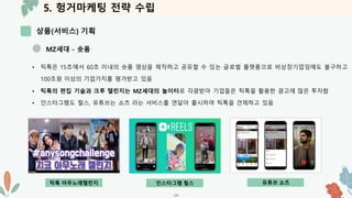 5. 헝거마케팅 전략 수립
상품(서비스) 기획
-24-
MZ세대 - 숏폼
• 틱톡은 15초에서 60초 이내의 숏폼 영상을 제작하고 공유할 수 있는 글로벌 플랫폼으로 비상장기업임에도 불구하고
100조원 이상의 기업가치를 평가받고 있음
• 틱톡의 편집 기술과 크루 챌린지는 MZ세대의 놀이터로 각광받아 기업들은 틱톡을 활용한 광고에 많은 투자함
• 인스타그램도 릴스, 유튜브는 쇼츠 라는 서비스를 연달아 출시하여 틱톡을 견제하고 있음
틱톡 아무노래챌린지 인스타그램 릴스 유튜브 쇼츠
 