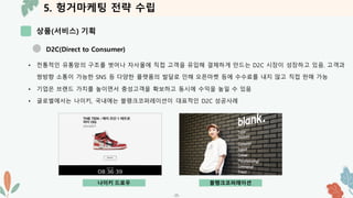 5. 헝거마케팅 전략 수립
상품(서비스) 기획
-25-
D2C(Direct to Consumer)
• 전통적인 유통망의 구조를 벗어나 자사몰에 직접 고객을 유입해 결제하게 만드는 D2C 시장이 성장하고 있음. 고객과
쌍방향 소통이 가능한 SNS 등 다양한 플랫폼의 발달로 인해 오픈마켓 등에 수수료를 내지 않고 직접 판매 가능
• 기업은 브랜드 가치를 높이면서 충성고객을 확보하고 동시에 수익을 높일 수 있음
• 글로벌에서는 나이키, 국내에는 블랭크코퍼레이션이 대표적인 D2C 성공사례
나이키 드로우 블랭크코퍼레이션
 