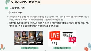 5. 헝거마케팅 전략 수립
상품(서비스) 기획
-26-
라이브 커머스
• 모바일에서 처음 만나는 타 구매자들과 소통하면서 실시간으로 구매 · 판매가 이루어지는 라이브커머스 시장은
2020년 3조원(전체 이커머스의 1.9%)에서 2023년 8조원(4.0%)으로 성장할 전망
• MZ세대는 TV보다는 모바일 디바이스에 익숙하기 때문에 라이브커머스로 인한 D2C 시장이 각광받고 있음. 쿠팡,
네이버 쇼핑 , 티몬 등 많은 유통업체들이 라이브커머스를 준비하고 있음
모바일 라이브 커머스 동영상 콘텐츠 큐레이셔
 