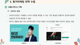 5. 헝거마케팅 전략 수립
상품(서비스) 기획
-28-
크라우드 펀딩
- 크라우드펀딩은 시제품의 소비자 반응을 확인할 수 있는 가장 확실한 방법이자 양산에 필요한
자금까지 추가로 확보할 수 있음
- 와디즈, 텀블벅 같은 국내 크라우드펀딩 사이트 외에도 킥스타터같은 해외 크라우드 펀딩도 있음
<킥스타터>
<와디즈>
 