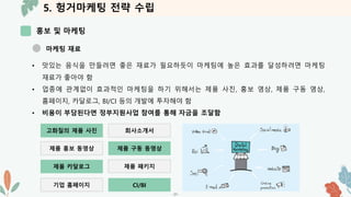 5. 헝거마케팅 전략 수립
홍보 및 마케팅
-31-
마케팅 재료
• 맛있는 음식을 만들려면 좋은 재료가 필요하듯이 마케팅에 높은 효과를 달성하려면 마케팅
재료가 좋아야 함
• 업종에 관계없이 효과적인 마케팅을 하기 위해서는 제품 사진, 홍보 영상, 제품 구동 영상,
홈페이지, 카달로그, BI/CI 등의 개발에 투자해야 함
• 비용이 부담된다면 정부지원사업 참여를 통해 자금을 조달함
고화질의 제품 사진 회사소개서
제품 홍보 동영상 제품 구동 동영상
제품 카달로그 제품 패키지
기업 홈페이지 CI/BI
 