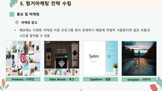 5. 헝거마케팅 전략 수립
홍보 및 마케팅
-33-
마케팅 참고
• 해외에는 다양한 마케팅 지원 프로그램 등이 존재하기 때문에 적절히 사용한다면 많은 비용과
시간을 절약할 수 있음
Pinterest - 디자인 Tailor Brands - 로고 Typeform - 설문 Unsplash – 이미지
 