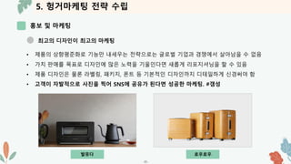 5. 헝거마케팅 전략 수립
홍보 및 마케팅
-35-
최고의 디자인이 최고의 마케팅
• 제품의 상향평준화로 기능만 내세우는 전략으로는 글로벌 기업과 경쟁에서 살아남을 수 없음
• 가치 판매를 목표로 디자인에 많은 노력을 기울인다면 새롭게 리포지셔닝을 할 수 있음
• 제품 디자인은 물론 라벨링, 패키지, 폰트 등 기본적인 디자인까지 디테일하게 신경써야 함
• 고객이 자발적으로 사진을 찍어 SNS에 공유가 된다면 성공한 마케팅. #갬성
발뮤다 로우로우
 