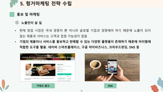 5. 헝거마케팅 전략 수립
홍보 및 마케팅
-36-
노출만이 살 길
• 현재 창업 시장은 국내 경쟁자 뿐 아니라 글로벌 기업과 경쟁해야 하기 때문에 노출이 되지
않는 제품과 서비스는 고객과 접점 가능성이 없음
• 기업의 제품이나 서비스를 홍보하고 판매할 수 있는 다양한 플랫폼이 존재하기 때문에 아이템에
적합한 도구를 활용. 네이버 스마트플레이스, 구글 마이비즈니스, 크라우드펀딩, SNS 등
키워드 광고 SNS
 