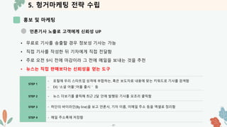 5. 헝거마케팅 전략 수립
홍보 및 마케팅
-37-
언론기사 노출로 고객에게 신뢰성 UP
• 무료로 기사를 송출할 경우 정보성 기사는 가능
• 직접 기사를 작성한 뒤 기자에게 직접 전달함
• 주로 오전 9시 전에 마감이라 그 전에 메일을 보내는 것을 추천
• 뉴스는 직접 판매보다는 신뢰성을 얻는 도구
STEP 1
- 포털에 우리 스타트업 성격에 부합하는, 혹은 보도자료 내용에 맞는 키워드로 기사를 검색함
- EX) ‘소셜 어플‘,’어플 출시＇ 등
STEP 2 - 뉴스 더보기를 클릭해 최근 2달 안에 발행된 기사를 모조리 클릭함
STEP 3 - 하단의 바이라인(By line)을 보고 언론사, 기자 이름, 이메일 주소 등을 엑셀로 정리함
STEP 4 - 메일 주소록에 저장함
 