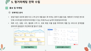5. 헝거마케팅 전략 수립
홍보 및 마케팅
-39-
반복적인 분석
• 창업기업은 최초에 정한 타깃 고객 군이 제품 출시 후 바뀌는 경우가 종종 있음. 예측하기 어려운 변수로
인해 스타트업은 유연하게 대처할 수 있는 피봇(Pivot) 능력이 뒷받침되어야 함
• 체류 시간, 성별, 나이, 활성화 고객 수, 유료 회원 비율 등을 파악하여 제품 및 서비스의 문제점을
검토하여 끊임없이 개선해야 할 필요가 있음
구글 애널리틱스 네이버 웹마스터도구
 