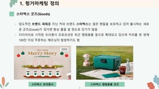 1. 헝거마케팅 정의
스타벅스 굿즈(Goods)
-4-
- 압도적인 브랜드 파워를 지닌 커피 브랜드 스타벅스는 많은 팬들을 보유하고 있어 출시하는 새로
운 굿즈(Goods)가 있다면 항상 줄을 설 정도로 인기가 많음
- 다이어리로 시작된 프리퀀시 프로모션은 최근 캠핑용품 등으로 확대되고 있으며 커피를 한 번에
100잔 이상 주문하는 해프닝이 발생하기도 함
스타벅스 프리퀀시 스타벅스 캠핑용품 굿즈
 