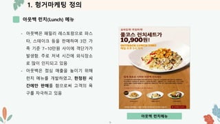 1. 헝거마케팅 정의
아웃백 런치(Lunch) 메뉴
-5-
- 아웃백은 패밀리 레스토랑으로 파스
타, 스테이크 등을 판매하며 3인 가
족 기준 7~10만원 사이에 객단가가
발생함. 주로 저녁 시간에 외식장소
로 많이 인지되고 있음
- 아웃백은 점심 매출을 높이기 위해
런치 메뉴를 개발하였고, 한정된 시
간에만 판매를 함으로써 고객의 욕
구를 자극하고 있음
아웃백 런치메뉴
 