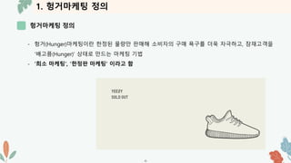 1. 헝거마케팅 정의
헝거마케팅 정의
-6-
- 헝거(Hunger)마케팅이란 한정된 물량만 판매해 소비자의 구매 욕구를 더욱 자극하고, 잠재고객을
‘배고픔(Hunger)’ 상태로 만드는 마케팅 기법
- ‘희소 마케팅’, ‘한정판 마케팅’ 이라고 함
 