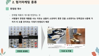 2. 헝거마케팅 종류
한정된 개수
-7-
- 판매할 제품의 개수를 한정하는 것
- 사람들이 한정판 제품을 사는 이유는 남들이 소유하지 못한 것을 소유한다는 만족감과 나중에 가
치가 더 오를 것이라는 기대가 반영되기 때문
FLEX & 리셀
한정판 운동화
 