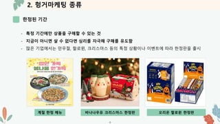 2. 헝거마케팅 종류
한정된 기간
-8-
- 특정 기간에만 상품을 구매할 수 있는 것
- 지금이 아니면 살 수 없다면 심리를 자극해 구매를 유도함
- 많은 기업에서는 만우절, 할로윈, 크리스마스 등의 특정 상황이나 이벤트에 따라 한정판을 출시
계절 한정 메뉴 바나나우유 크리스마스 한정판 오리온 할로윈 한정판
 