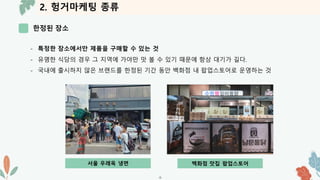 2. 헝거마케팅 종류
한정된 장소
-9-
- 특정한 장소에서만 제품을 구매할 수 있는 것
- 유명한 식당의 경우 그 지역에 가야만 맛 볼 수 있기 때문에 항상 대기가 길다.
- 국내에 출시하지 않은 브랜드를 한정된 기간 동안 백화점 내 팝업스토어로 운영하는 것
서울 우레옥 냉면 백화점 맛집 팝업스토어
 