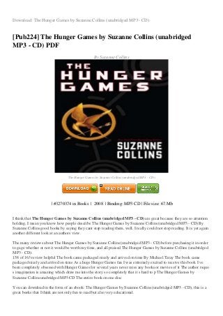 Download: The Hunger Games by Suzanne Collins (unabridged MP3 - CD)
[Pub224] The Hunger Games by Suzanne Collins (unabridged
MP3 - CD) PDF
By Suzanne Collins
Image not readable or empty
gambar/0545114071.jpg
The Hunger Games by Suzanne Collins (unabridged MP3 - CD)
| #3270374 in Books | 2008 | Binding: MP3 CD | File size: 67.Mb
I think that The Hunger Games by Suzanne Collins (unabridged MP3 - CD) are great because they are so attention
holding, I mean you know how people describe The Hunger Games by Suzanne Collins (unabridged MP3 - CD) By
Suzanne Collins good books by saying they cant stop reading them, well, I really could not stop reading. It is yet again
another different look at an authors view.
The many reviews about The Hunger Games by Suzanne Collins (unabridged MP3 - CD) before purchasing it in order
to gage whether or not it would be worth my time, and all praised The Hunger Games by Suzanne Collins (unabridged
MP3 - CD):
158 of 163 review helpful The book came packaged nicely and arrived on time By Michael Tatay The book came
packaged nicely and arrived on time As a huge Hunger Games fan I was extremely excited to receive this book I ve
been completely obsessed with Hunger Games for several years never miss any books or movies of it The author rsquo
s imagination is amazing which draw me into the story so completely that it s hard to p The Hunger Games by
Suzanne Collins unabridged MP3 CD The entire book on one disc
You can download in the form of an ebook: The Hunger Games by Suzanne Collins (unabridged MP3 - CD), this is a
great books that I think are not only fun to read but also very educational.
 