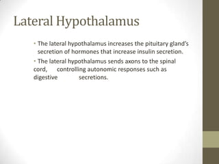 Lateral Hypothalamus
• The lateral hypothalamus increases the pituitary gland’s
secretion of hormones that increase insulin secretion.
• The lateral hypothalamus sends axons to the spinal
cord, controlling autonomic responses such as
digestive
secretions.

 
