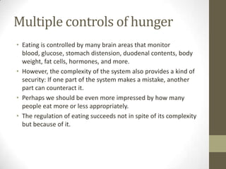 Multiple controls of hunger
• Eating is controlled by many brain areas that monitor
blood, glucose, stomach distension, duodenal contents, body
weight, fat cells, hormones, and more.
• However, the complexity of the system also provides a kind of
security: If one part of the system makes a mistake, another
part can counteract it.
• Perhaps we should be even more impressed by how many
people eat more or less appropriately.
• The regulation of eating succeeds not in spite of its complexity
but because of it.

 
